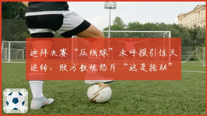 迪拜决赛“压线球”未呼报引惊天逆转，败方教练怒斥“这是抢劫”