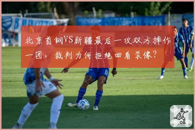 北京首钢VS新疆最后一攻双方摔作一团,裁判为何拒绝回看录像?