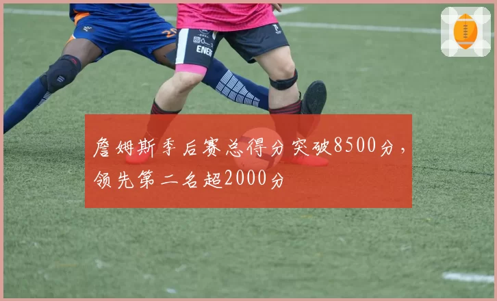 詹姆斯季后赛总得分突破8500分，领先第二名超2000分