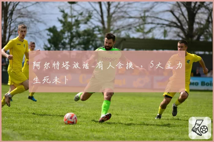 阿尔特塔放话_有人会换_，5大主力生死未卜