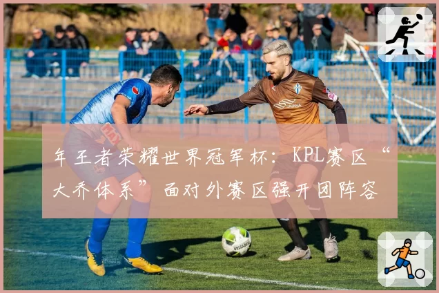 年王者荣耀世界冠军杯:KPL赛区“大乔体系”面对外赛区强开团阵容的破解之道