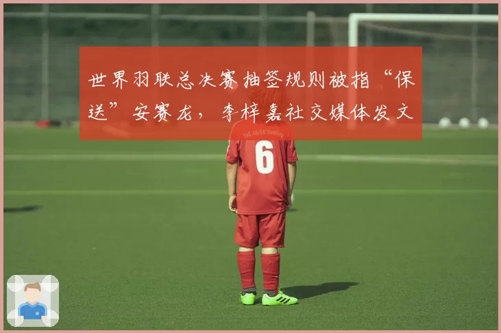 世界羽联总决赛抽签规则被指“保送”安赛龙,李梓嘉社交媒体发文质疑公平性