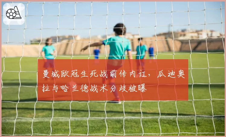 曼城欧冠生死战前传内讧,瓜迪奥拉与哈兰德战术分歧被曝