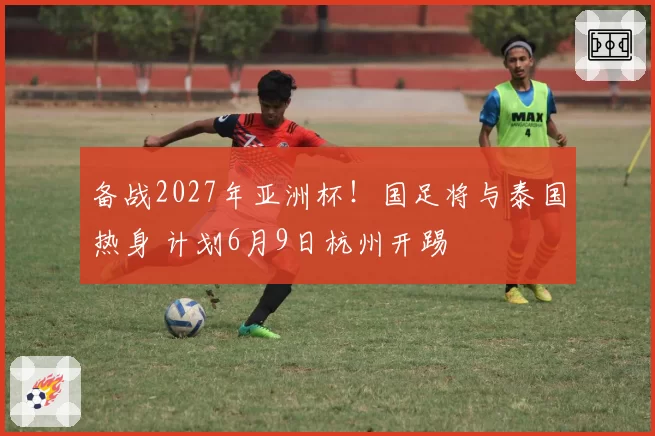 备战2027年亚洲杯!国足将与泰国热身 计划6月9日杭州开踢