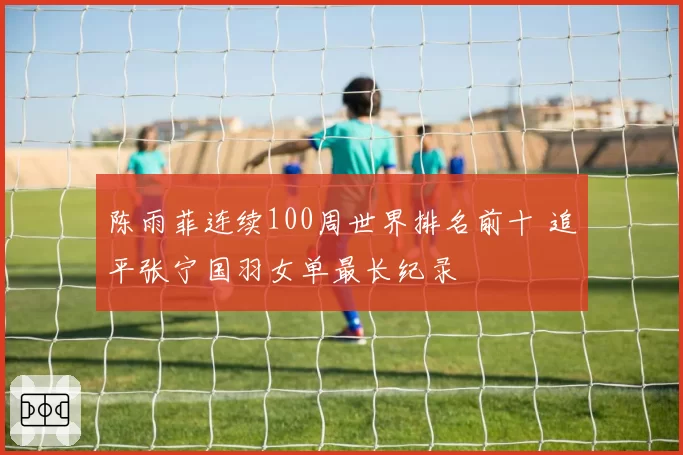 陈雨菲连续100周世界排名前十 追平张宁国羽女单最长纪录