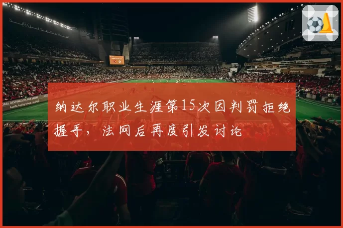 纳达尔职业生涯第15次因判罚拒绝握手，法网后再度引发讨论
