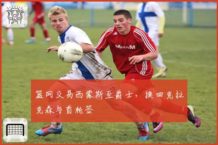 篮网交易西蒙斯至爵士，换回克拉克森与首轮签