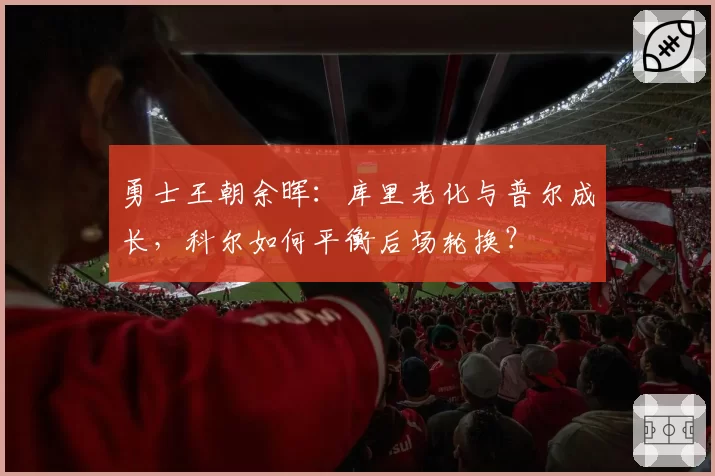 勇士王朝余晖：库里老化与普尔成长，科尔如何平衡后场轮换？