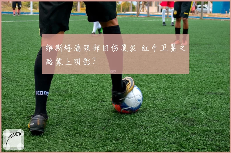 维斯塔潘颈部旧伤复发 红牛卫冕之路蒙上阴影？