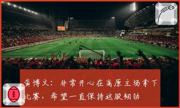黄博文:非常开心在高原主场拿下比赛,希望一直保持这股韧劲