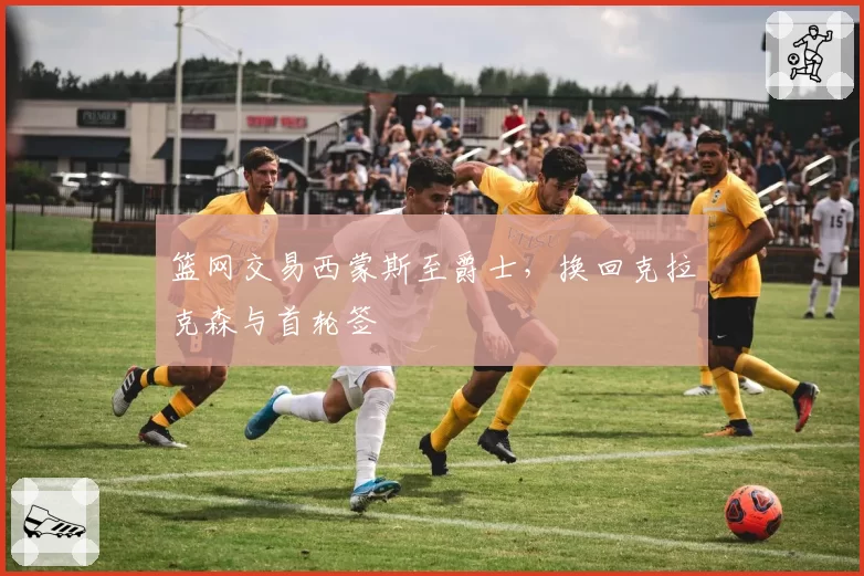 篮网交易西蒙斯至爵士，换回克拉克森与首轮签