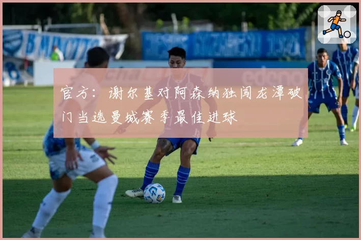 官方:谢尔基对阿森纳独闯龙潭破门当选曼城赛季最佳进球