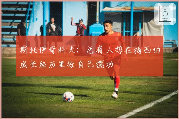 斯托伊奇科夫:总有人想在梅西的成长经历里给自己揽功