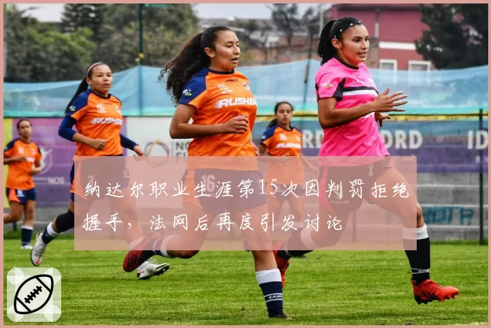 纳达尔职业生涯第15次因判罚拒绝握手,法网后再度引发讨论