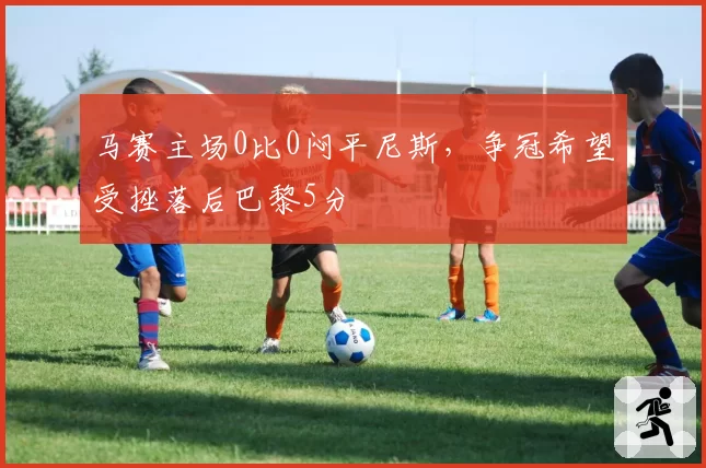 马赛主场0比0闷平尼斯，争冠希望受挫落后巴黎5分