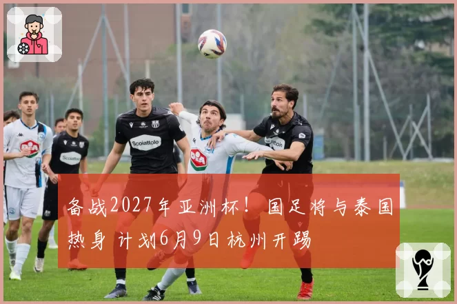 备战2027年亚洲杯!国足将与泰国热身 计划6月9日杭州开踢