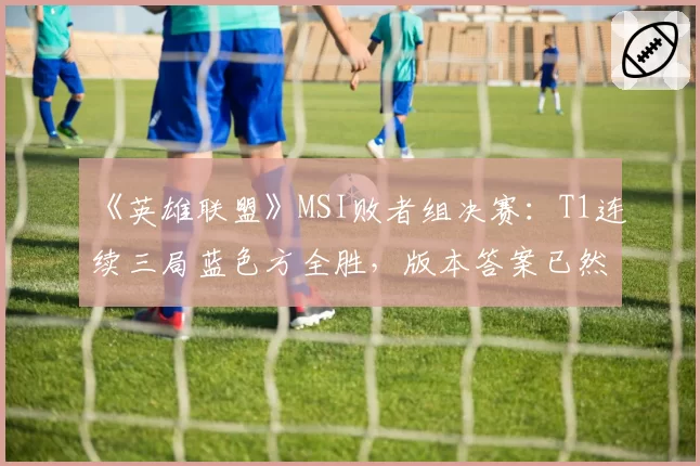 《英雄联盟》MSI败者组决赛:T1连续三局蓝色方全胜,版本答案已然浮现?