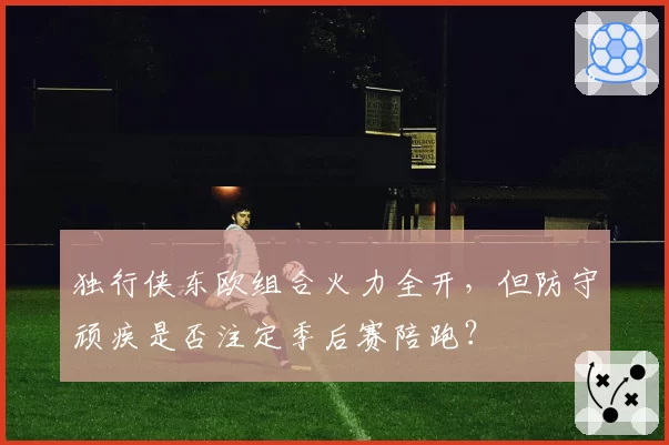 独行侠东欧组合火力全开，但防守顽疾是否注定季后赛陪跑？