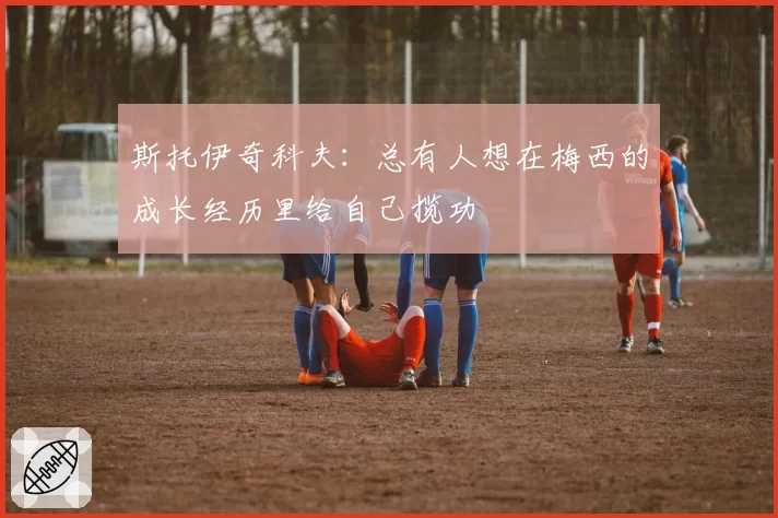 斯托伊奇科夫:总有人想在梅西的成长经历里给自己揽功