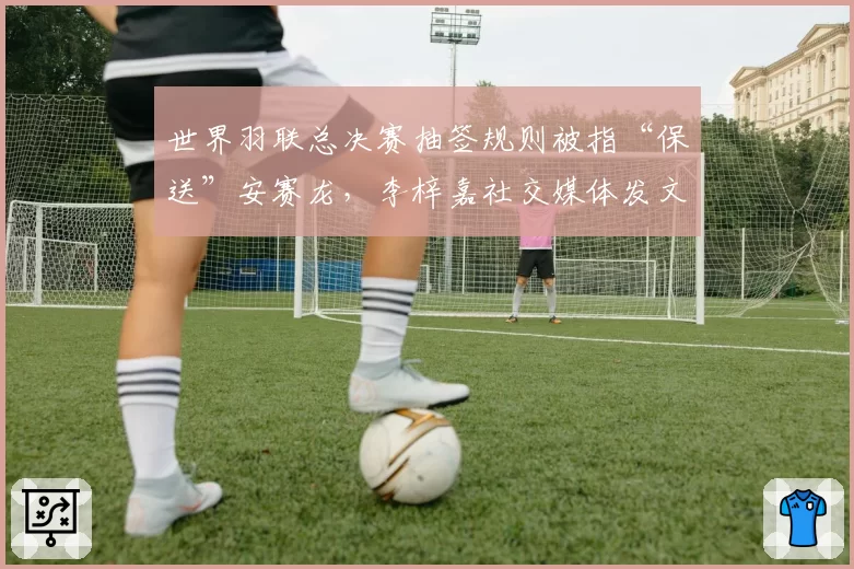 世界羽联总决赛抽签规则被指“保送”安赛龙,李梓嘉社交媒体发文质疑公平性