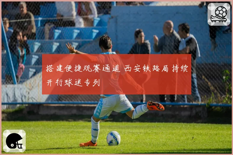 搭建便捷观赛通道 西安铁路局持续开行球迷专列