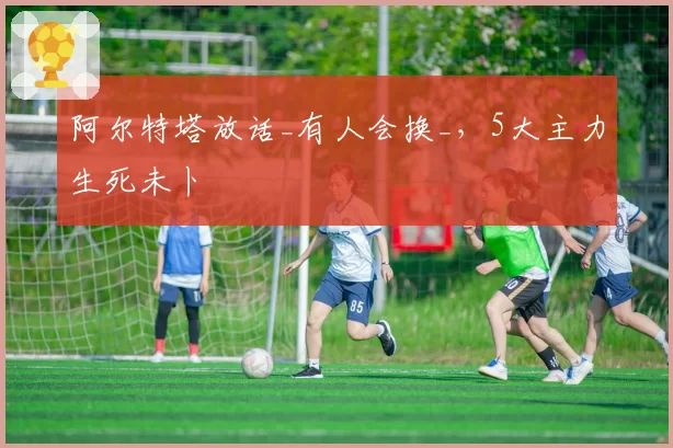 阿尔特塔放话_有人会换_，5大主力生死未卜