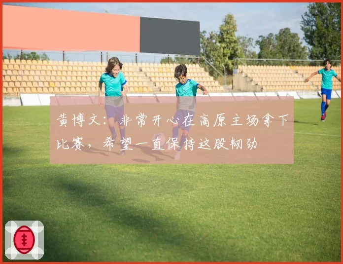 黄博文:非常开心在高原主场拿下比赛,希望一直保持这股韧劲