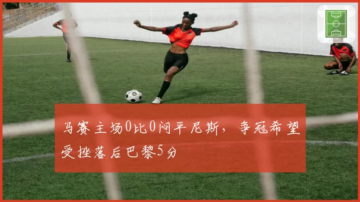 马赛主场0比0闷平尼斯，争冠希望受挫落后巴黎5分
