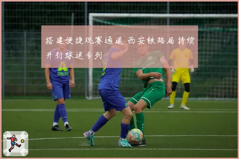 搭建便捷观赛通道 西安铁路局持续开行球迷专列